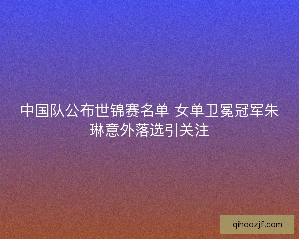 中国队公布世锦赛名单 女单卫冕冠军朱琳意外落选引关注