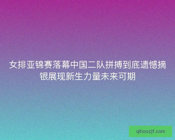 女排亚锦赛落幕中国二队拼搏到底遗憾摘银展现新生力量未来可期