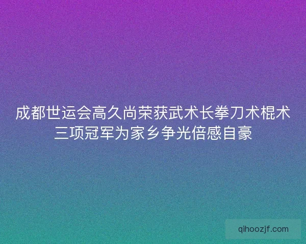 成都世运会高久尚荣获武术长拳刀术棍术三项冠军为家乡争光倍感自豪 成都世运会高久尚荣获武术长拳刀术棍术三项冠军为家乡争光倍感自豪
