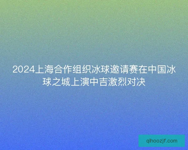 2024上海合作组织冰球邀请赛在中国冰球之城上演中吉激烈对决
