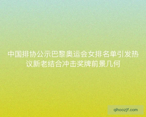 中国排协公示巴黎奥运会女排名单引发热议新老结合冲击奖牌前景几何
