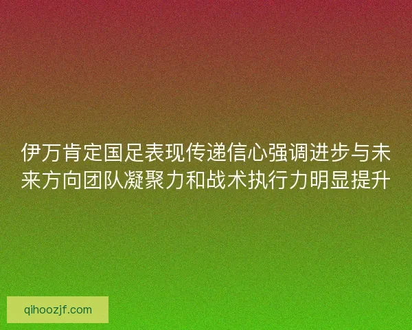 伊万肯定国足表现传递信心强调进步与未来方向团队凝聚力和战术执行力明显提升