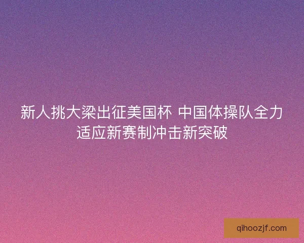 新人挑大梁出征美国杯 中国体操队全力适应新赛制冲击新突破 新人挑大梁出征美国杯 中国体操队全力适应新赛制冲击新突破