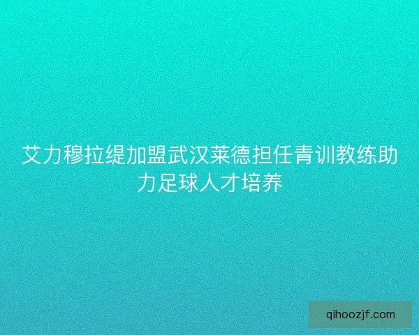 艾力穆拉缇加盟武汉莱德担任青训教练助力足球人才培养 艾力穆拉缇加盟武汉莱德担任青训教练助力足球人才培养