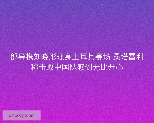 郎导携刘晓彤现身土耳其赛场 桑塔雷利称击败中国队感到无比开心 郎导携刘晓彤现身土耳其赛场 桑塔雷利称击败中国队感到无比开心