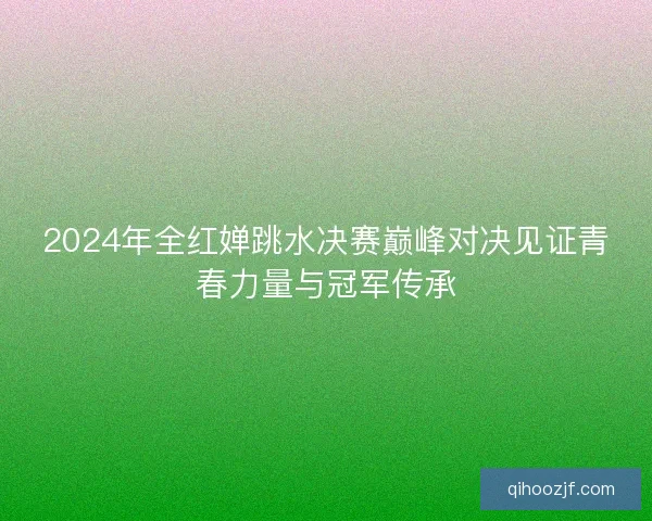 2024年全红婵跳水决赛巅峰对决见证青春力量与冠军传承 2024年全红婵跳水决赛巅峰对决见证青春力量与冠军传承