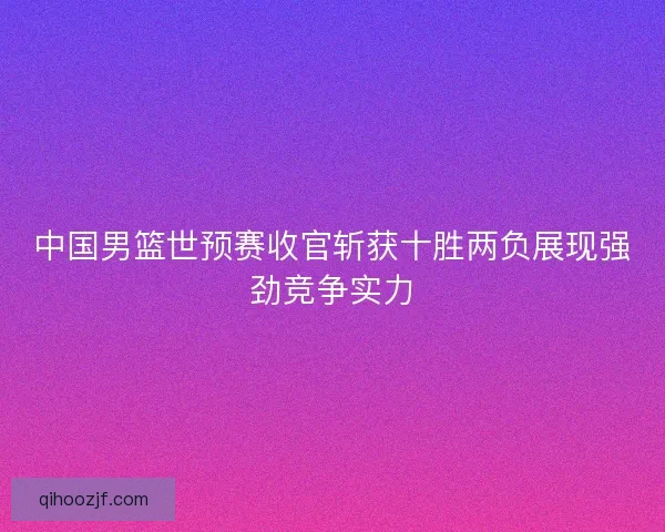 中国男篮世预赛收官斩获十胜两负展现强劲竞争实力 中国男篮世预赛收官斩获十胜两负展现强劲竞争实力