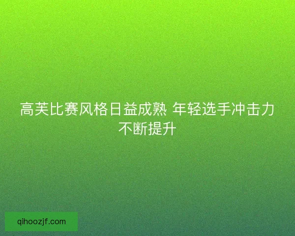 高芙比赛风格日益成熟 年轻选手冲击力不断提升