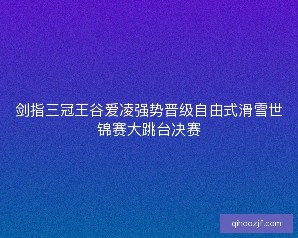 剑指三冠王谷爱凌强势晋级自由式滑雪世锦赛大跳台决赛 剑指三冠王谷爱凌强势晋级自由式滑雪世锦赛大跳台决赛