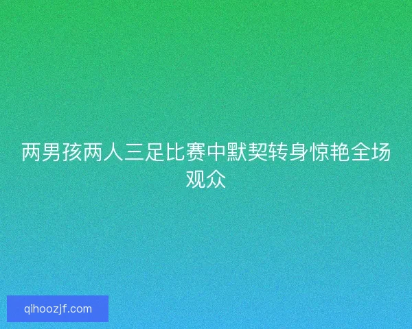 两男孩两人三足比赛中默契转身惊艳全场观众 两男孩两人三足比赛中默契转身惊艳全场观众