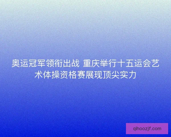 奥运冠军领衔出战 重庆举行十五运会艺术体操资格赛展现顶尖实力