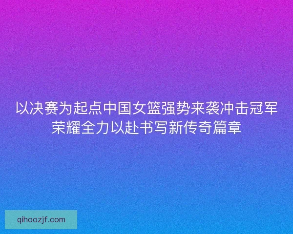 以决赛为起点中国女篮强势来袭冲击冠军荣耀全力以赴书写新传奇篇章