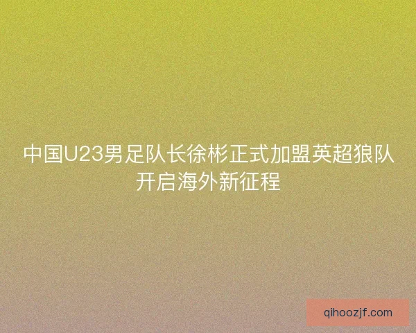 中国U23男足队长徐彬正式加盟英超狼队开启海外新征程