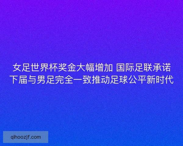 女足世界杯奖金大幅增加 国际足联承诺下届与男足完全一致推动足球公平新时代