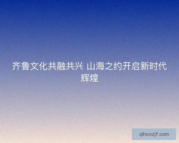 齐鲁文化共融共兴 山海之约开启新时代辉煌