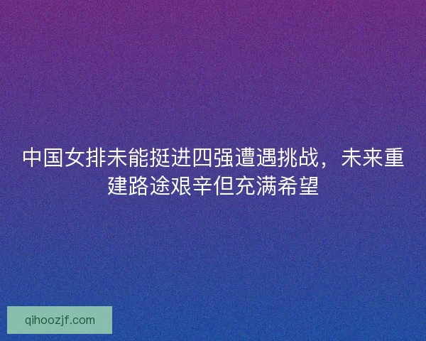 中国女排未能挺进四强遭遇挑战，未来重建路途艰辛但充满希望